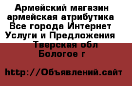 Армейский магазин ,армейская атрибутика - Все города Интернет » Услуги и Предложения   . Тверская обл.,Бологое г.